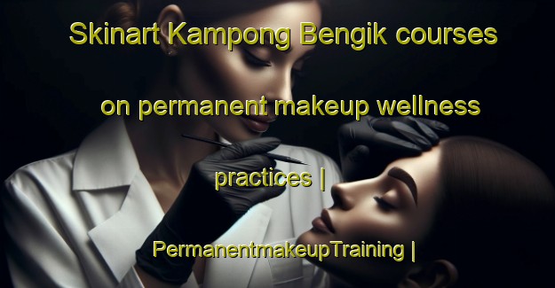Skinart Kampong Bengik courses on permanent makeup wellness practices | PermanentmakeupTraining | PermanentmakeupClasses | SkinartTraining-Malaysia